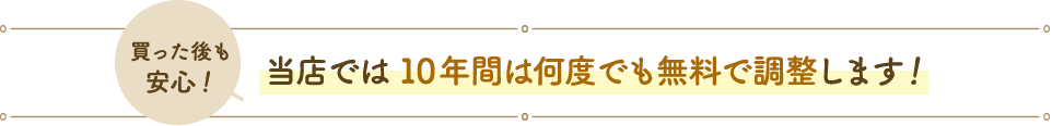 買った後も安心！当店では10年間は何度でも無料で調整します！