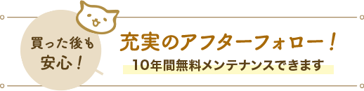 買った後も安心！充実のアフターフォロー！10年間無料メンテナンスできます